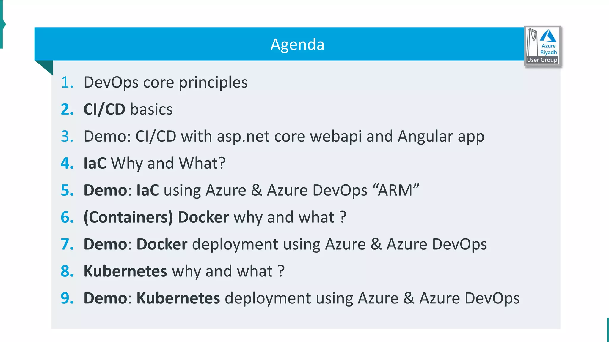 1. DevOps core principles
2. CI/CD basics
3. Demo: CI/CD with asp.net core webapi and Angular app
4. IaC Why and What?
5. Demo: IaC using Azure & Azure DevOps “ARM”
6. (Containers) Docker why and what ?
7. Demo: Docker deployment using Azure & Azure DevOps
8. Kubernetes why and what ?
9. Demo: Kubernetes deployment using Azure & Azure DevOps
Agenda
 