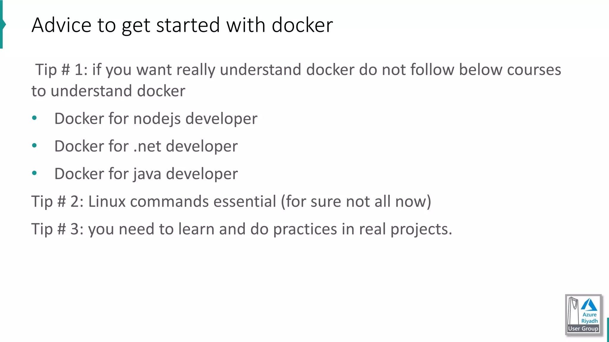 Tip # 1: if you want really understand docker do not follow below courses
to understand docker
• Docker for nodejs developer
• Docker for .net developer
• Docker for java developer
Tip # 2: Linux commands essential (for sure not all now)
Tip # 3: you need to learn and do practices in real projects.
Advice to get started with docker
 