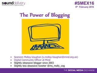 8th February 2016
#SMEX16
The Power of Blogging
• Seaneen Molloy-Vaughan (s.molloy-Vaughan@mind.org.uk)
• Digital Community Officer at Mind
• Slightly obsessive blogger since 2003
• Slightly less obsessive tweeter @ms_molly_vog
 
