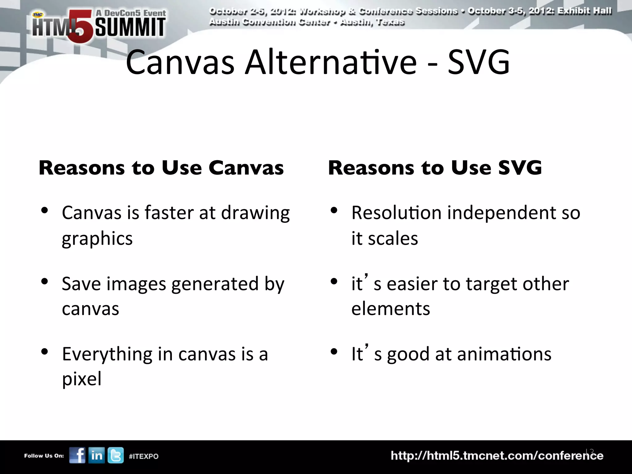 Canvas	
  Alterna)ve	
  -­‐	
  SVG	
  

Reasons to Use Canvas	

                         Reasons to Use SVG	


•  Canvas	
  is	
  faster	
  at	
  drawing	
     •  Resolu)on	
  independent	
  so	
  
    graphics	
                                       it	
  scales	
  

•  Save	
  images	
  generated	
  by	
           •  it’s	
  easier	
  to	
  target	
  other	
  
    canvas	
                                         elements	
  

•  Everything	
  in	
  canvas	
  is	
  a	
       •  It’s	
  good	
  at	
  anima)ons	
  
    pixel	
  


                                                                                                  13	

 
