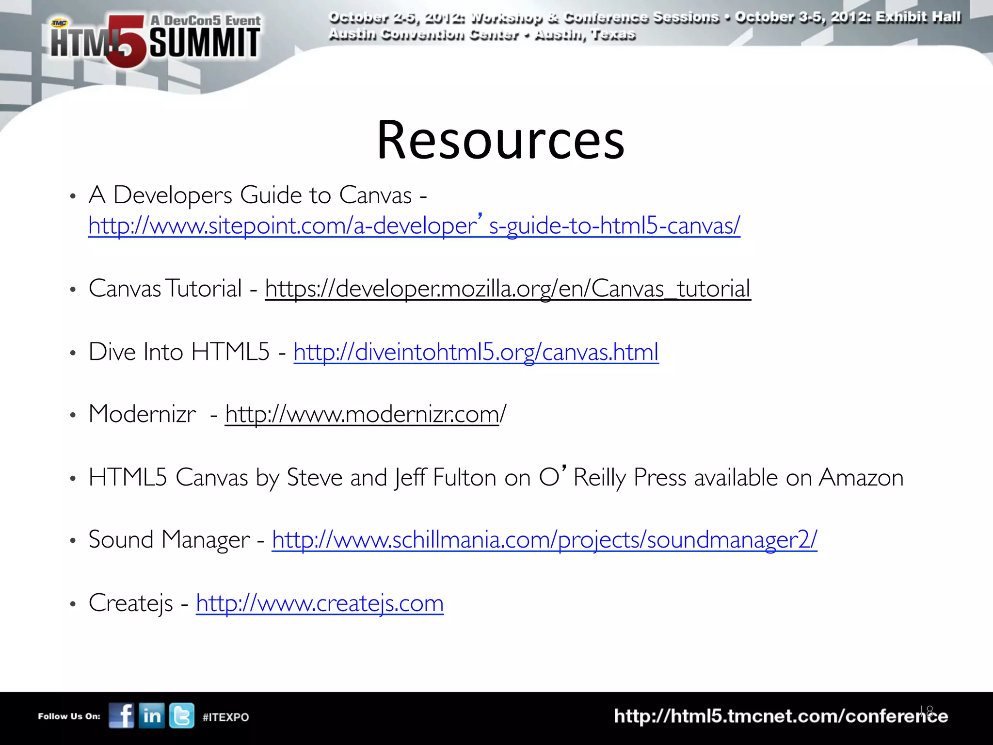 Resources	
  
•    A Developers Guide to Canvas -
     http://www.sitepoint.com/a-developer’s-guide-to-html5-canvas/	


•    Canvas Tutorial - https://developer.mozilla.org/en/Canvas_tutorial	


•    Dive Into HTML5 - http://diveintohtml5.org/canvas.html	


•    Modernizr - http://www.modernizr.com/	


•    HTML5 Canvas by Steve and Jeff Fulton on O’Reilly Press available on Amazon	


•    Sound Manager - http://www.schillmania.com/projects/soundmanager2/	


•    Createjs - http://www.createjs.com	




                                                                                      18	

 