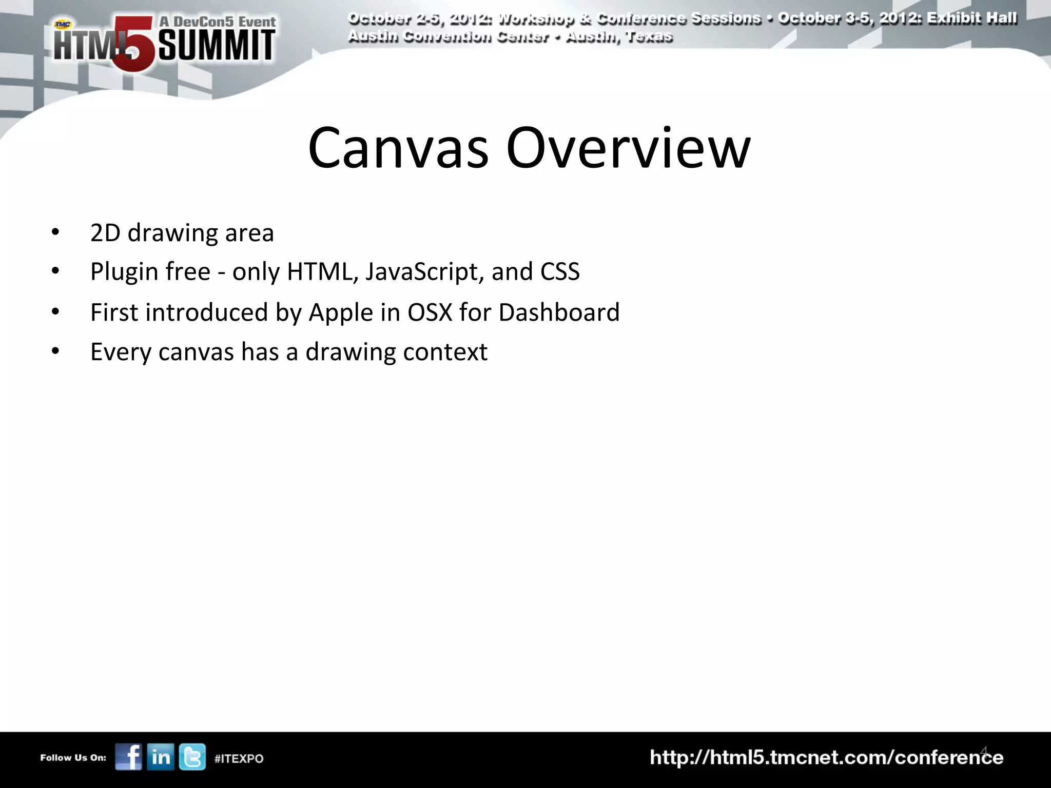 Canvas	
  Overview	
  
•    2D	
  drawing	
  area	
  
•    Plugin	
  free	
  -­‐	
  only	
  HTML,	
  JavaScript,	
  and	
  CSS	
  
•    First	
  introduced	
  by	
  Apple	
  in	
  OSX	
  for	
  Dashboard	
  
•    Every	
  canvas	
  has	
  a	
  drawing	
  context	
  




                                                                               4	

 