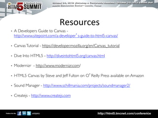Resources	
  
•    A Developers Guide to Canvas -
     http://www.sitepoint.com/a-developer’s-guide-to-html5-canvas/	


•    Canvas Tutorial - https://developer.mozilla.org/en/Canvas_tutorial	


•    Dive Into HTML5 - http://diveintohtml5.org/canvas.html	


•    Modernizr - http://www.modernizr.com/	


•    HTML5 Canvas by Steve and Jeff Fulton on O’Reilly Press available on Amazon	


•    Sound Manager - http://www.schillmania.com/projects/soundmanager2/	


•    Createjs - http://www.createjs.com	




                                                                                      18	

 