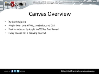 Canvas	
  Overview	
  
•    2D	
  drawing	
  area	
  
•    Plugin	
  free	
  -­‐	
  only	
  HTML,	
  JavaScript,	
  and	
  CSS	
  
•    First	
  introduced	
  by	
  Apple	
  in	
  OSX	
  for	
  Dashboard	
  
•    Every	
  canvas	
  has	
  a	
  drawing	
  context	
  




                                                                               4	

 