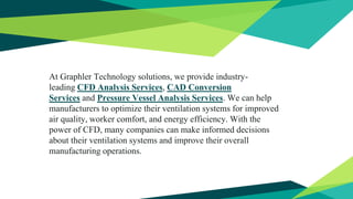 At Graphler Technology solutions, we provide industry-
leading CFD Analysis Services, CAD Conversion
Services and Pressure Vessel Analysis Services. We can help
manufacturers to optimize their ventilation systems for improved
air quality, worker comfort, and energy efficiency. With the
power of CFD, many companies can make informed decisions
about their ventilation systems and improve their overall
manufacturing operations.
 