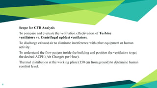 Scope for CFD Analysis
To compare and evaluate the ventilation effectiveness of Turbine
ventilators vs. Centrifugal upblast ventilators.
To discharge exhaust air to eliminate interference with other equipment or human
activity.
To understand the flow pattern inside the building and position the ventilators to get
the desired ACPH (Air Changes per Hour).
Thermal distribution at the working plane (150 cm from ground) to determine human
comfort level.
4
 