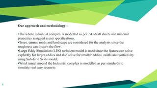 6
Our approach and methodology –
•The whole industrial complex is modelled as per 2-D draft sheets and material
properties assigned as per specifications.
•Trees, tarmac roads and landscape are considered for the analysis since the
roughness can disturb the flow.
•Large Eddy Simulation (LES) turbulent model is used since the feature can solve
explicitly for larger eddies and also solve for smaller eddies, swirls and vortices by
using Sub-Grid Scale model.
•Wind tunnel around the Industrial complex is modelled as per standards to
simulate real case scenario.
 