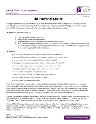 Autism Spectrum Disorders
Tips & Resources
                                                                                                                   Tip Sheet 26

                                                  The Power of Choice
 Giving children choices is a very effective way to enlist their cooperation. It takes the pressure out of your request
 and allows the child to feel in control, which makes them more willing to comply. Providing controlled choices also
 gives children the structure they need, while allowing them to practice decision making.

  KEYS TO OFFERING CHOICES

                 1.   Limit the field of possible choices to 2.
                 2.   Never offer a choice you can’t live with.
                 3.   If age appropriate, discuss the potential outcomes of each choice.
                 4.   Don’t interfere or tamper with the outcome of a particular choice, as long as the outcome doesn’t put
                      the child in physical danger. Interfering with the outcome teaches your children that they don’t really
                      have to take responsibility for their decisions.

  EXAMPLES
           • Do you want to wear your Big Bird pajamas or your Mickey Mouse pajamas?
           • What pair of shorts would you like to wear today, the plaid ones or the orange ones?
           • Do you want to do your homework at the kitchen table or the desk?
           • Would you rather stop at the gas station or give me the money to fill the tank?
           • Do you want to put your coat on or do you want me to put it on for you?
           • Would you prefer to let the dog out in the yard or take him for a walk?
           • Do you want to run up to bed or hop like a bunny?
           • What do you want to do first, take out the trash or dry the dishes?
           • Do you want to watch five more minutes of TV or ten?
           • Do you want to take a bath or a shower?

 Using choice is an effective way to achieve results, and when you get in the habit of offering choices you are doing
 your children a big favor. As children learn to make simple choices—Milk or juice?—they get the practice required to
 make bigger choices—Buy two class T-shirts or one sweatshirt?—which gives them the ability as they grow to make
 more important decisions—Save or spend? Drink beer or soda? Study or fail? Giving children choices allows them to
 learn to listen to their inner voice. It is a valuable skill that they will carry with them to adulthood.

 A typical problem with choices is the child who makes up his own option! For example, “Taylor, do you want to put on
 your pajamas first, or brush your teeth?” To which little Taylor answers, “I want to watch TV.” What to do? Just say,
 “That wasnʼt one of the choices. What do you want to do first, put on your pajamas or brush your teeth?”

 If your child is still reluctant to choose from the options that you offer, then simply ask, “Would you like to choose or
 shall I choose for you?” If an appropriate answer is not forthcoming then you can say, “I see that you want me to
 choose for you.” Then follow through. Make your choice and help your child — by leading or carrying them — so that
 they can cooperate.

Rev.0612
Adapted from an article by Elizabeth Pantley
Prepared by: The TAP Center at The University of Illinois at Urbana/Champaign                  www.theautismprogram.org
 