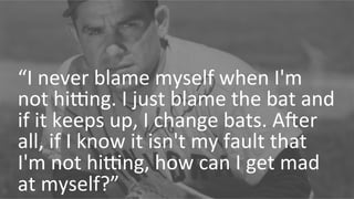 “I 
never 
blame 
myself 
when 
I'm 
not 
hiNng. 
I 
just 
blame 
the 
bat 
and 
if 
it 
keeps 
up, 
I 
change 
bats. 
ARer 
all, 
if 
I 
know 
it 
isn't 
my 
fault 
that 
I'm 
not 
hiNng, 
how 
can 
I 
get 
mad 
at 
myself?” 
 