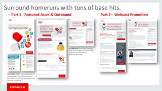 Surround 
homeruns 
with 
tons 
of 
base 
hits. 
• Part 
1 
-­‐ 
Featured 
Asset 
& 
Outbound 
Part 
2 
– 
Webcast 
PromoMon 
OUTBOUND: 
Email 
and 
Landing 
Page 
featuring 
the 
new 
essen>als 
program 
and 
the 
eBook. 
Responsive 
design. 
FEATURED 
ASSET: 
First 
of 
a 
series 
of 
meaty 
guides, 
this 
ebook 
features 
discussion 
and 
best 
prac>ces 
around 
content 
marke>ng. 
 