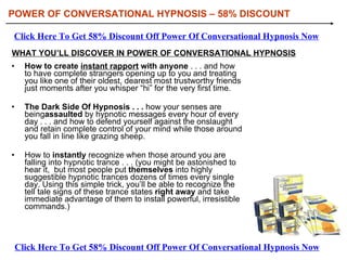 [object Object],[object Object],[object Object],WHAT YOU’LL DISCOVER IN POWER OF CONVERSATIONAL HYPNOSIS POWER OF CONVERSATIONAL HYPNOSIS  –  58% DISCOUNT Click Here To Get 58% Discount Off Power Of Conversational Hypnosis Now Click Here To Get 58% Discount Off Power Of Conversational Hypnosis Now 