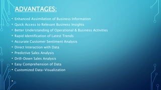 ADVANTAGES:
• Enhanced Assimilation of Business Information
• Quick Access to Relevant Business Insights
• Better Understanding of Operational & Business Activities
• Rapid Identification of Latest Trends
• Accurate Customer Sentiment Analysis
• Direct Interaction with Data
• Predictive Sales Analysis
• Drill-Down Sales Analysis
• Easy Comprehension of Data
• Customized Data-Visualization
•
 