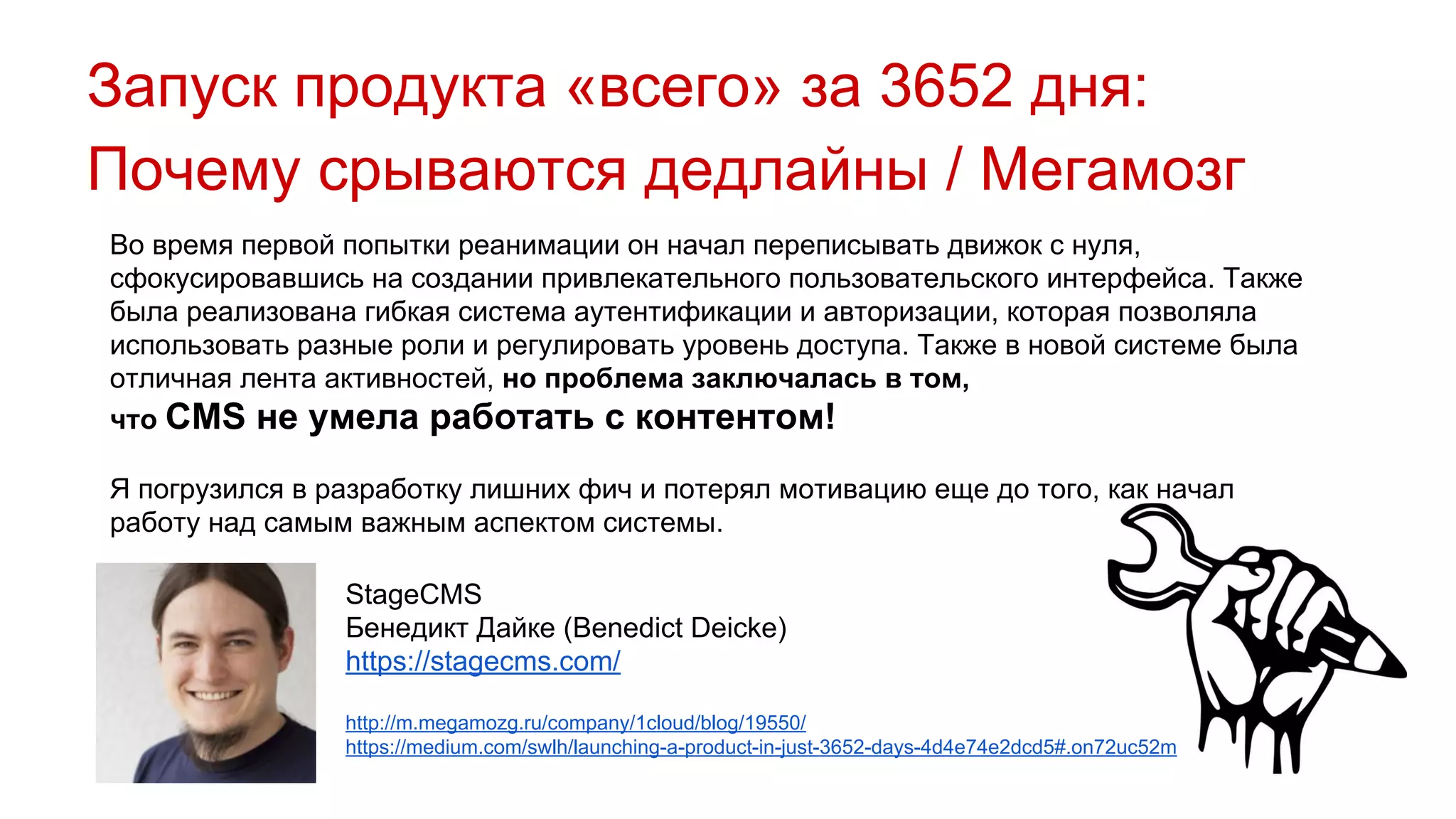 Запуск продукта «всего» за 3652 дня:
Почему срываются дедлайны / Мегамозг
Во время первой попытки реанимации он начал переписывать движок с нуля,
сфокусировавшись на создании привлекательного пользовательского интерфейса. Также
была реализована гибкая система аутентификации и авторизации, которая позволяла
использовать разные роли и регулировать уровень доступа. Также в новой системе была
отличная лента активностей, но проблема заключалась в том,
что CMS не умела работать с контентом!
Я погрузился в разработку лишних фич и потерял мотивацию еще до того, как начал
работу над самым важным аспектом системы.
StageCMS
Бенедикт Дайке (Benedict Deicke)
https://stagecms.com/
http://m.megamozg.ru/company/1cloud/blog/19550/
https://medium.com/swlh/launching-a-product-in-just-3652-days-4d4e74e2dcd5#.on72uc52m
 