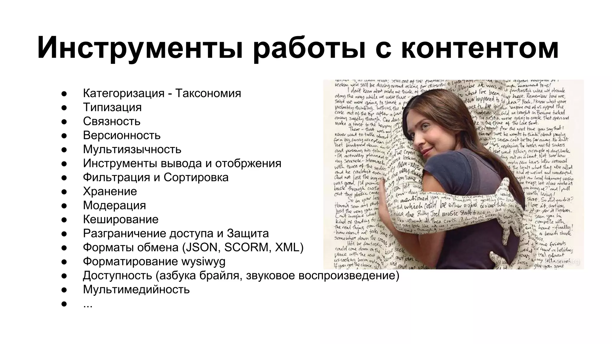 Инструменты работы с контентом
● Категоризация - Таксономия
● Типизация
● Связность
● Версионность
● Мультиязычность
● Инструменты вывода и отобржения
● Фильтрация и Сортировка
● Хранение
● Модерация
● Кеширование
● Разграничение доступа и Защита
● Форматы обмена (JSON, SCORM, XML)
● Форматирование wysiwyg
● Доступность (азбука брайля, звуковое воспроизведение)
● Мультимедийность
● ...
 