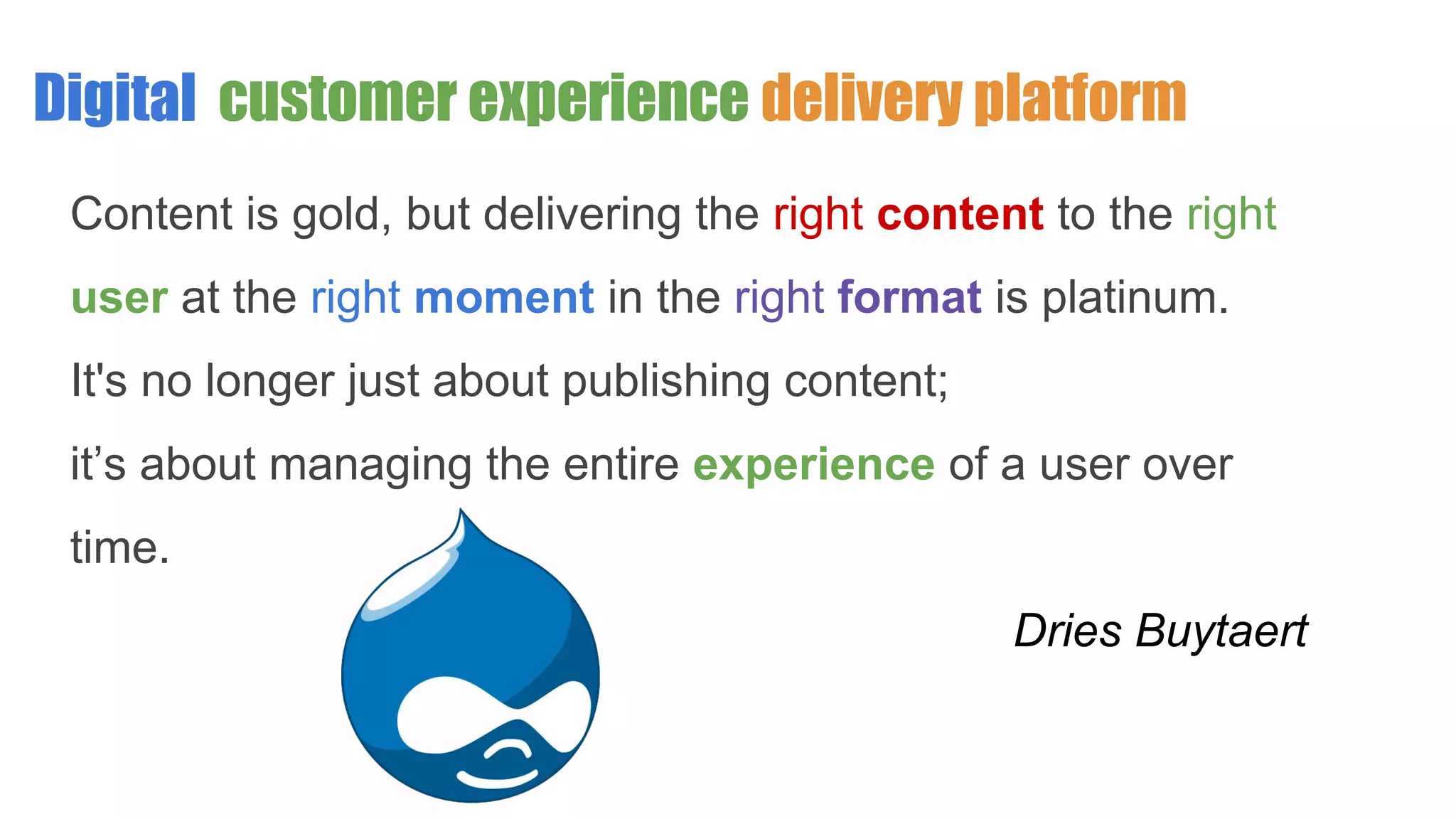 Digital customer experience delivery platform
Content is gold, but delivering the right content to the right
user at the right moment in the right format is platinum.
It's no longer just about publishing content;
it’s about managing the entire experience of a user over
time.
Dries Buytaert
 