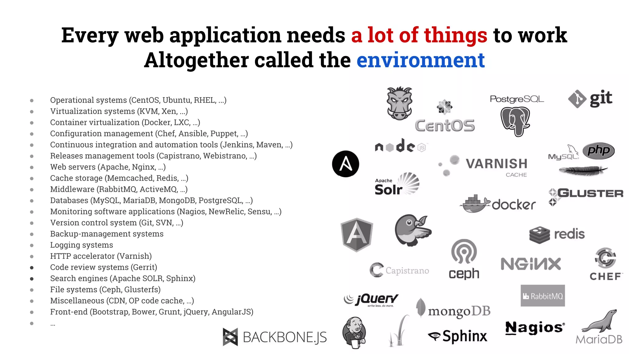 Every web application needs a lot of things to work
Altogether called the environment
● Operational systems (CentOS, Ubuntu, RHEL, ...)
● Virtualization systems (KVM, Xen, ...)
● Container virtualization (Docker, LXC, …)
● Configuration management (Chef, Ansible, Puppet, …)
● Continuous integration and automation tools (Jenkins, Maven, …)
● Releases management tools (Capistrano, Webistrano, …)
● Web servers (Apache, Nginx, …)
● Cache storage (Memcached, Redis, …)
● Middleware (RabbitMQ, ActiveMQ, …)
● Databases (MySQL, MariaDB, MongoDB, PostgreSQL, …)
● Monitoring software applications (Nagios, NewRelic, Sensu, …)
● Version control system (Git, SVN, …)
● Backup-management systems
● Logging systems
● HTTP accelerator (Varnish)
● Code review systems (Gerrit)
● Search engines (Apache SOLR, Sphinx)
● File systems (Ceph, Glusterfs)
● Miscellaneous (CDN, OP code cache, …)
● Front-end (Bootstrap, Bower, Grunt, jQuery, AngularJS)
● …
 