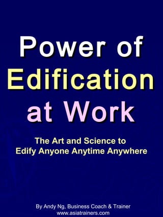 Power ofPower of
EdificationEdification
at Workat Work
The Art and Science to
Edify Anyone Anytime Anywhere
By Andy Ng, Business Coach & Trainer
www.asiatrainers.com
 