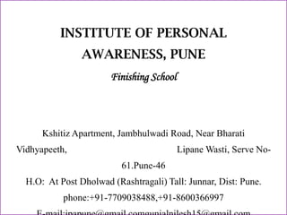 INSTITUTE OF PERSONAL
AWARENESS, PUNE
Finishing School

Kshitiz Apartment, Jambhulwadi Road, Near Bharati
Vidhyapeeth,

Lipane Wasti, Serve No61.Pune-46

H.O: At Post Dholwad (Rashtragali) Tall: Junnar, Dist: Pune.
phone:+91-7709038488,+91-8600366997

 
