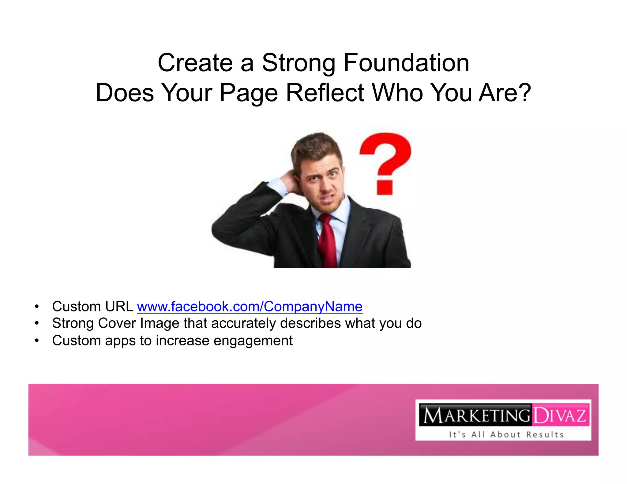 Create a Strong Foundation
         Does Your Page Reflect Who You Are?




•  Custom URL www.facebook.com/CompanyName
•  Strong Cover Image that accurately describes what you do
•  Custom apps to increase engagement
 