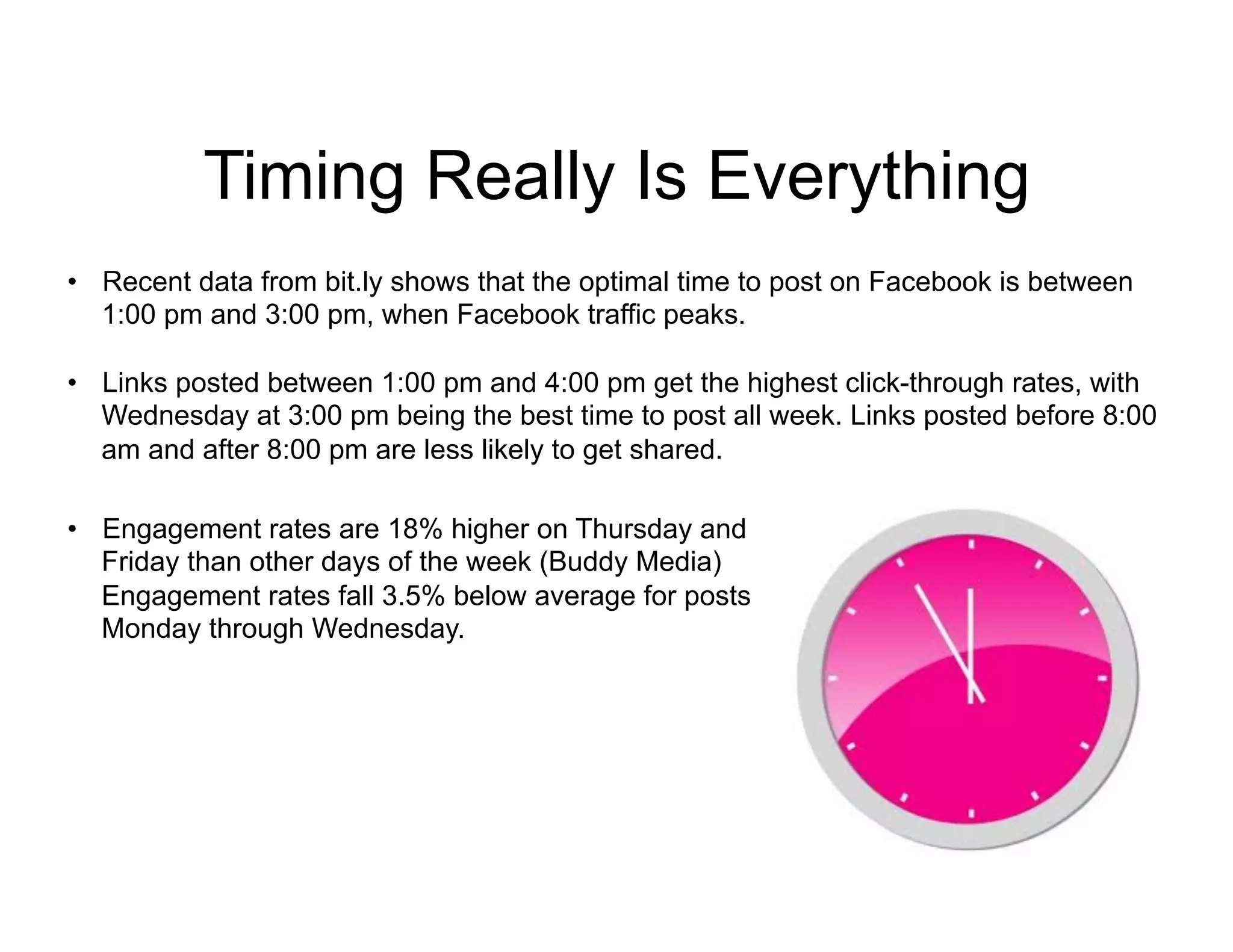 Timing Really Is Everything
•  Recent data from bit.ly shows that the optimal time to post on Facebook is between
   1:00 pm and 3:00 pm, when Facebook traffic peaks.

•  Links posted between 1:00 pm and 4:00 pm get the highest click-through rates, with
   Wednesday at 3:00 pm being the best time to post all week. Links posted before 8:00
   am and after 8:00 pm are less likely to get shared.

•  Engagement rates are 18% higher on Thursday and
   Friday than other days of the week (Buddy Media)
   Engagement rates fall 3.5% below average for posts
   Monday through Wednesday.
 