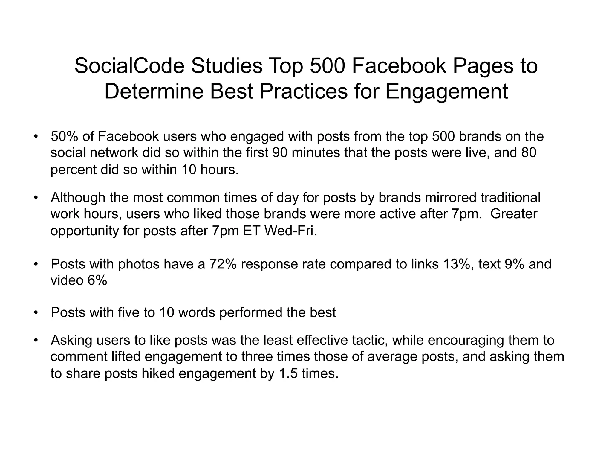 SocialCode Studies Top 500 Facebook Pages to
        Determine Best Practices for Engagement
•  50% of Facebook users who engaged with posts from the top 500 brands on the
   social network did so within the first 90 minutes that the posts were live, and 80
   percent did so within 10 hours.

•  Although the most common times of day for posts by brands mirrored traditional
   work hours, users who liked those brands were more active after 7pm. Greater
   opportunity for posts after 7pm ET Wed-Fri.

•  Posts with photos have a 72% response rate compared to links 13%, text 9% and
   video 6%

•  Posts with five to 10 words performed the best
•  Asking users to like posts was the least effective tactic, while encouraging them to
   comment lifted engagement to three times those of average posts, and asking them
   to share posts hiked engagement by 1.5 times.
 