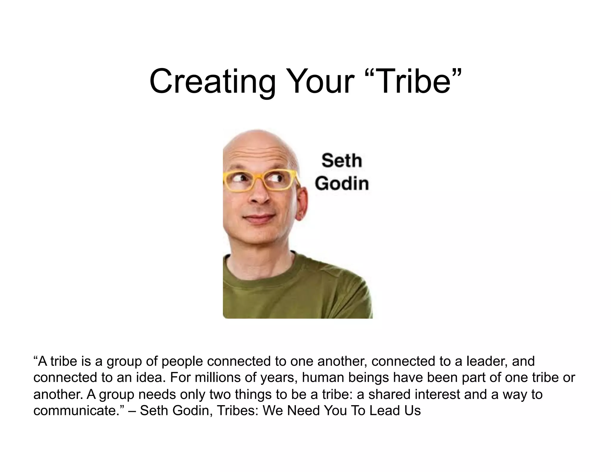 Creating Your “Tribe”




“A tribe is a group of people connected to one another, connected to a leader, and
connected to an idea. For millions of years, human beings have been part of one tribe or
another. A group needs only two things to be a tribe: a shared interest and a way to
communicate.” – Seth Godin, Tribes: We Need You To Lead Us
 