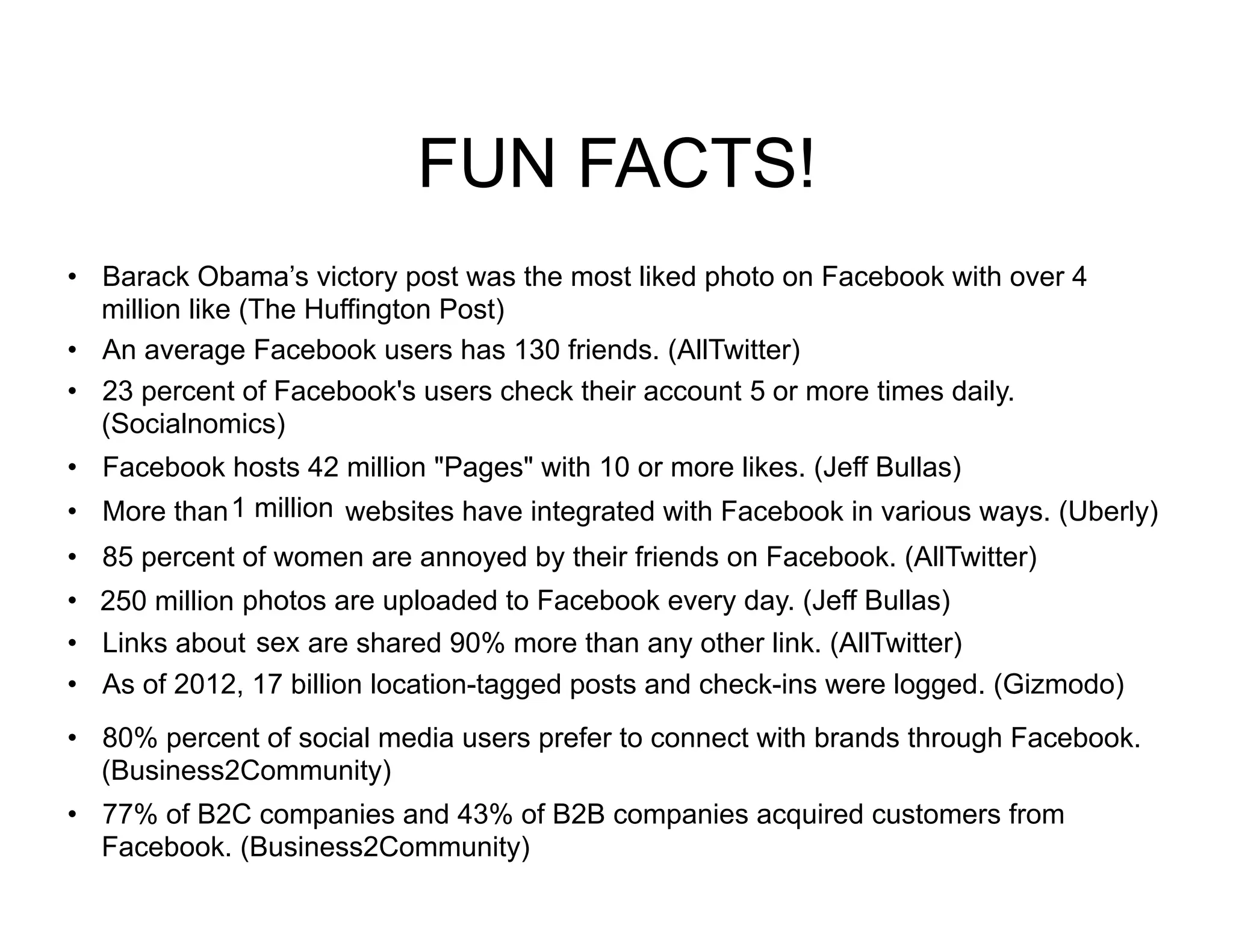FUN FACTS!
•  Barack Obama’s victory post was the most liked photo on Facebook with over 4
   million like (The Huffington Post)
•  An average Facebook users has 130 friends. (AllTwitter)
•  23 percent of Facebook's users check their account 5 or more times daily.
   (Socialnomics)
•  Facebook hosts 42 million "Pages" with 10 or more likes. (Jeff Bullas)
•  More than 1 million websites have integrated with Facebook in various ways. (Uberly)
•  85 percent of women are annoyed by their friends on Facebook. (AllTwitter)
•  250 million photos are uploaded to Facebook every day. (Jeff Bullas)
•  Links about sex are shared 90% more than any other link. (AllTwitter)
•  As of 2012, 17 billion location-tagged posts and check-ins were logged. (Gizmodo)
•  80% percent of social media users prefer to connect with brands through Facebook.
   (Business2Community)
•  77% of B2C companies and 43% of B2B companies acquired customers from
   Facebook. (Business2Community)
 