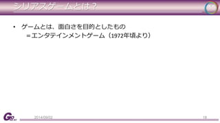 シリアスゲームとは？ 
• ゲームとは、面白さを目的としたもの 
＝エンタテインメントゲーム（1972年頃より） 
2014/09/02 18 
 