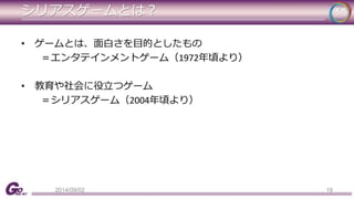 シリアスゲームとは？ 
• ゲームとは、面白さを目的としたもの 
＝エンタテインメントゲーム（1972年頃より） 
• 教育や社会に役立つゲーム 
＝シリアスゲーム（2004年頃より） 
2014/09/02 19 
 