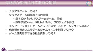 受講者が得られるであろう知見 
• シリアスゲームって何？ 
• シリアスゲーム制作の２つの事例 
- 日本初の「シリアスゲームジャム」開催 
- 数学学習ゲーム「Global Math」プロジェクト参加 
• エンタテインメントゲームとシリアスゲームのゲームデザインの違い 
• 他業種を巻き込んだゲームジャムイベント開催ノウハウ 
• ゲーム開発者ができる社会貢献って何？ 
2014/09/02 2 
 