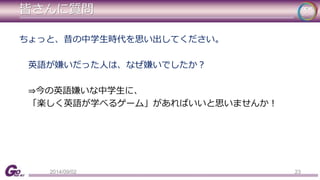 皆さんに質問 
ちょっと、昔の中学生時代を思い出してください。 
英語が嫌いだった人は、なぜ嫌いでしたか？ 
⇒今の英語嫌いな中学生に、 
「楽しく英語が学べるゲーム」があればいいと思いませんか！ 
2014/09/02 23 
 