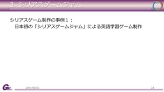 3. シリアスゲームジャム 
シリアスゲーム制作の事例１： 
日本初の「シリアスゲームジャム」による英語学習ゲーム制作 
2014/09/02 24 
 