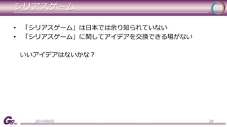 シリアスゲーム 
• 「シリアスゲーム」は日本では余り知られていない 
• 「シリアスゲーム」に関してアイデアを交換できる場がない 
いいアイデアはないかな？ 
2014/09/02 28 
 