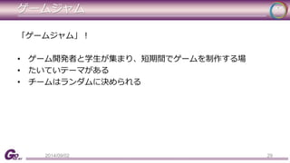 ゲームジャム 
「ゲームジャム」！ 
• ゲーム開発者と学生が集まり、短期間でゲームを制作する場 
• たいていテーマがある 
• チームはランダムに決められる 
2014/09/02 29 
 