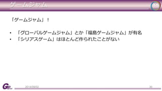 ゲームジャム 
「ゲームジャム」！ 
• 「グローバルゲームジャム」とか「福島ゲームジャム」が有名 
• 「シリアスゲーム」はほとんど作られたことがない 
2014/09/02 30 
 