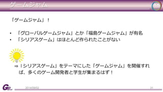 ゲームジャム 
「ゲームジャム」！ 
• 「グローバルゲームジャム」とか「福島ゲームジャム」が有名 
• 「シリアスゲーム」はほとんど作られたことがない 
⇒「シリアスゲーム」をテーマにした「ゲームジャム」を開催すれ 
ば、多くのゲーム開発者と学生が集まるはず！ 
2014/09/02 31 
 