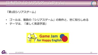 日本初の「シリアスゲームジャム」 
「第1回シリアスゲーム」 
• ゴールは、複数の「シリアスゲーム」の制作と、世に知らしめる 
• テーマは、「楽しく英語学習」 
2014/09/02 32 
 