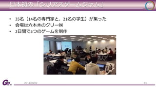 日本初の「シリアスゲームジャム」 
• 35名（14名の専門家と、21名の学生）が集った 
• 会場は六本木のグリー㈱ 
• 2日間で5つのゲームを制作 
2014/09/02 33 
 