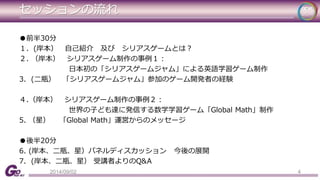 セッションの流れ 
●前半30分 
１．(岸本） 自己紹介及びシリアスゲームとは？ 
２. （岸本） シリアスゲーム制作の事例１： 
日本初の「シリアスゲームジャム」による英語学習ゲーム制作 
3. (二瓶） 「シリアスゲームジャム」参加のゲーム開発者の経験 
４.（岸本） シリアスゲーム制作の事例２： 
世界の子ども達に発信する数学学習ゲーム「Global Math」制作 
5. （星） 「Global Math」運営からのメッセージ 
●後半20分 
6. (岸本、二瓶、星）パネルディスカッション今後の展開 
7. (岸本、二瓶、星） 受講者よりのQ&A 
2014/09/02 4 
 