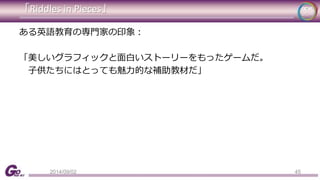 「Riddles in Pieces」 
45 
ある英語教育の専門家の印象： 
「美しいグラフィックと面白いストーリーをもったゲームだ。 
子供たちにはとっても魅力的な補助教材だ」 
2014/09/02 
 