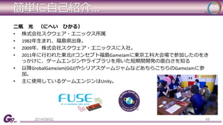 簡単に自己紹介... 
二瓶光（にへいひかる） 
• 株式会社スクウェア・エニックス所属 
• 1982年生まれ、福島県出身。 
• 2009年、株式会社スクウェア・エニックスに入社。 
• 2011年に行われた東北ITコンセプト福島GameJamに東京工科大会場で参加したのをき 
っかけに、ゲームエンジンやライブラリを用いた短期間開発の面白さを知る 
• 以降GrobalGameJam(GGJ)やシリアスゲームジャムなどあちらこちらのGameJamに参 
加。 
• 主に使用しているゲームエンジンはUnity。 
2014/09/02 49 
 