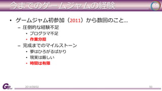 今までのゲームジャムの経験 
• ゲームジャム初参加（2011）から数回のこと... 
– 圧倒的な経験不足 
• プログラマ不足 
• 作業分担 
– 完成までのマイルストーン 
• 夢はひろがるばかり 
• 現実は厳しい 
• 時間は有限 
2014/09/02 50 
 
