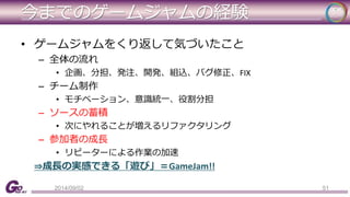 今までのゲームジャムの経験 
• ゲームジャムをくり返して気づいたこと 
– 全体の流れ 
• 企画、分担、発注、開発、組込、バグ修正、FIX 
– チーム制作 
• モチベーション、意識統一、役割分担 
– ソースの蓄積 
• 次にやれることが増えるリファクタリング 
– 参加者の成長 
• リピーターによる作業の加速 
⇒成長の実感できる「遊び」＝GameJam!! 
2014/09/02 51 
 