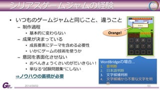 シリアスゲームジャムの経験 
• いつものゲームジャムと同じこと、違うこと 
– 制作過程 
• 基本的に変わらない 
– 成果が決まっている 
• 成長要素にテーマを含める必要性 
• いかにゲームの技術を使うか 
– 意図を表面化させない 
• おべんきょうくさいのがだいきらい！ 
• 単なる”試験問題集”にしない 
⇒ノウハウの蓄積が必要 
Orange! 
WordBridgeの場合... 
1. 音判断 
2. 日本語判断 
3. 文字候補判断 
4. 文字候補から不要な文字を判 
断 
2014/09/02 53 
 