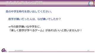 またまた皆さんに質問 
昔の中学生時代を思い出してください。 
数学が嫌いだった人は、なぜ嫌いでしたか？ 
⇒今の数学嫌いな中学生に、 
「楽しく数学が学べるゲーム」があればいいと思いませんか！ 
2014/09/02 57 
 