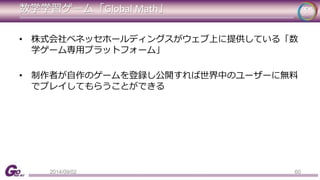 数学学習ゲーム「Global Math」 
• 株式会社ベネッセホールディングスがウェブ上に提供している「数 
学ゲーム専用プラットフォーム」 
• 制作者が自作のゲームを登録し公開すれば世界中のユーザーに無料 
でプレイしてもらうことができる 
2014/09/02 60 
 