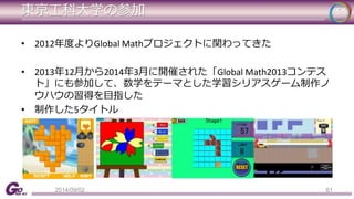 東京工科大学の参加 
• 2012年度よりGlobal Mathプロジェクトに関わってきた 
• 2013年12月から2014年3月に開催された「Global Math2013コンテス 
ト」にも参加して、数学をテーマとした学習シリアスゲーム制作ノ 
ウハウの習得を目指した 
• 制作した5タイトル 
2014/09/02 61 
 