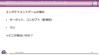 学習シリアスゲーム作りのポイント 
エンタテイメントゲームの場合 
• ターゲット、コンセプト（新規性） 
• ウリ 
⇒どこが面白いのか？ 
2014/09/02 63 
 