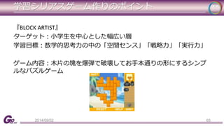 学習シリアスゲーム作りのポイント 
『BLOCK ARTIST』 
ターゲット：小学生を中心とした幅広い層 
学習目標：数学的思考力の中の「空間センス」「戦略力」「実行力」 
ゲーム内容：木片の塊を爆弾で破壊してお手本通りの形にするシンプ 
ルなパズルゲーム 
2014/09/02 65 
 