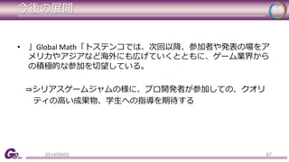 今後の展開 
• 」Global Math「トステンコでは、次回以降、参加者や発表の場をア 
メリカやアジアなど海外にも広げていくとともに、ゲーム業界から 
の積極的な参加を切望している。 
⇒シリアスゲームジャムの様に、プロ開発者が参加しての、クオリ 
ティの高い成果物、学生への指導を期待する 
2014/09/02 67 
 